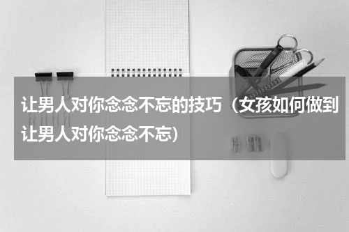 让男人对你念念不忘的技巧（女孩如何做到让男人对你念念不忘）