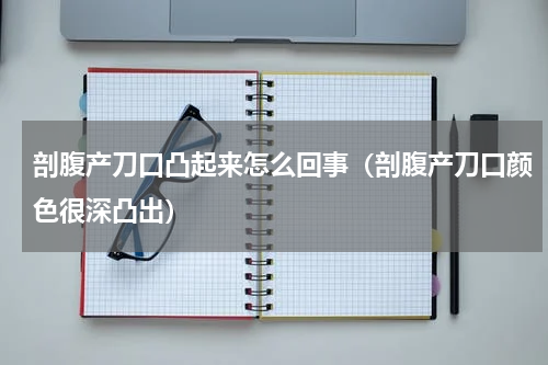 剖腹产刀口凸起来怎么回事（剖腹产刀口颜色很深凸出）