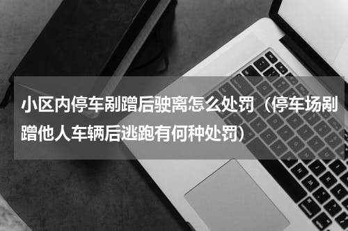小区内停车剐蹭后驶离怎么处罚（停车场剐蹭他人车辆后逃跑有何种处罚）