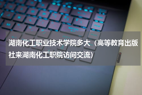 湖南化工职业技术学院多大（高等教育出版社来湖南化工职院访问交流）