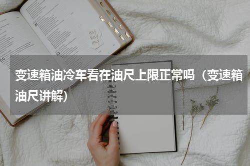 变速箱油冷车看在油尺上限正常吗（变速箱油尺讲解）