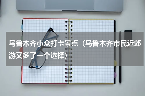 乌鲁木齐小众打卡景点（乌鲁木齐市民近郊游又多了一个选择）
