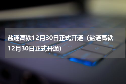 盐通高铁12月30日正式开通（盐通高铁12月30日正式开通）