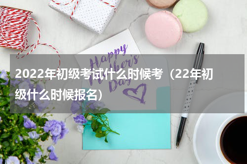 2022年初级考试什么时候考（22年初级什么时候报名）