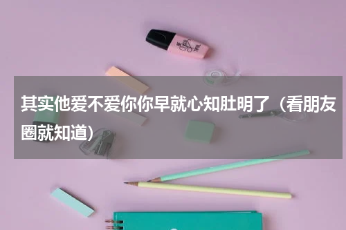 其实他爱不爱你你早就心知肚明了（看朋友圈就知道）