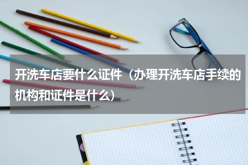 开洗车店要什么证件（办理开洗车店手续的机构和证件是什么）