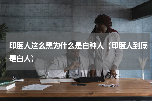 印度人这么黑为什么是白种人（印度人到底是白人）