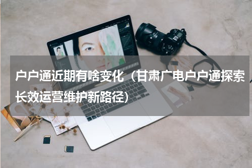 户户通近期有啥变化（甘肃广电户户通探索长效运营维护新路径）