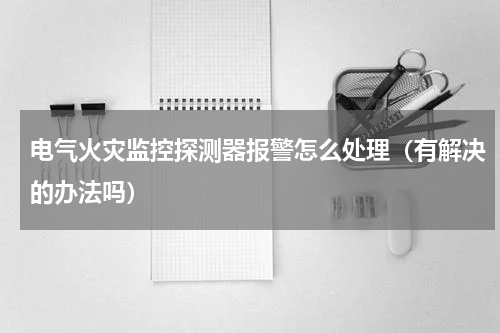 电气火灾监控探测器报警怎么处理（有解决的办法吗）