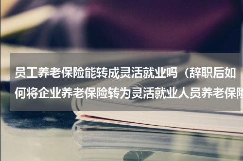 员工养老保险能转成灵活就业吗（辞职后如何将企业养老保险转为灵活就业人员养老保险）