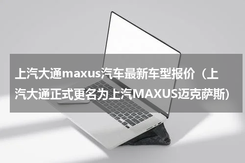 上汽大通maxus汽车最新车型报价（上汽大通正式更名为上汽MAXUS迈克萨斯）