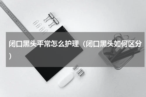 闭口黑头平常怎么护理（闭口黑头如何区分）