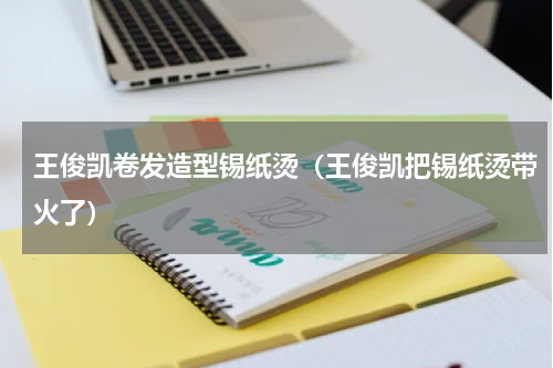王俊凯卷发造型锡纸烫（王俊凯把锡纸烫带火了）