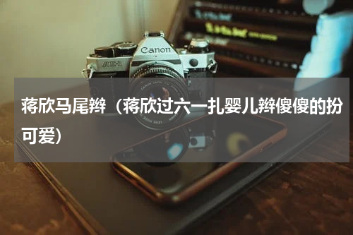蒋欣马尾辫（蒋欣过六一扎婴儿辫傻傻的扮可爱）