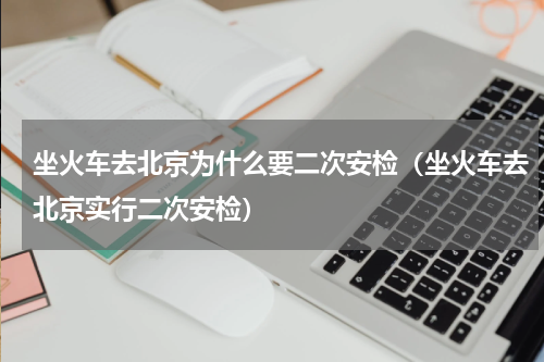 坐火车去北京为什么要二次安检（坐火车去北京实行二次安检）