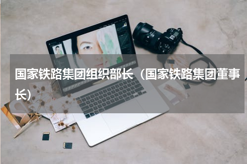 国家铁路集团组织部长（国家铁路集团董事长）