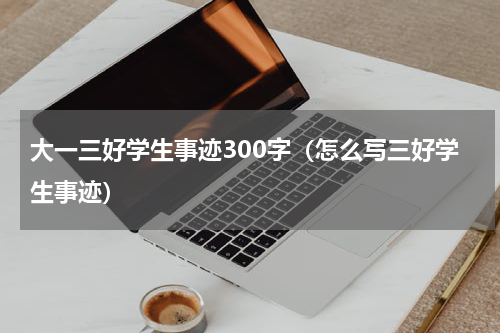 大一三好学生事迹300字（怎么写三好学生事迹）