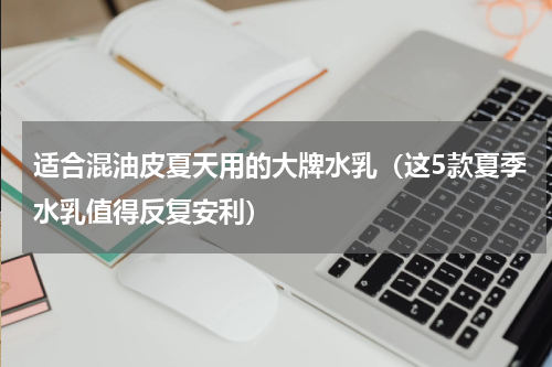 适合混油皮夏天用的大牌水乳（这5款夏季水乳值得反复安利）