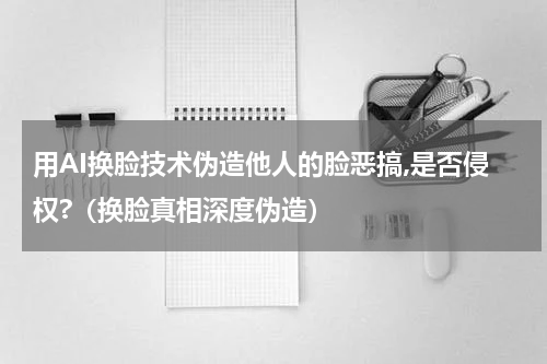用AI换脸技术伪造他人的脸恶搞,是否侵权?（换脸真相深度伪造）
