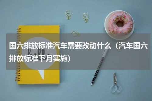 国六排放标准汽车需要改动什么（汽车国六排放标准下月实施）