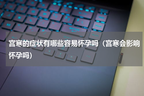 宫寒的症状有哪些容易怀孕吗（宫寒会影响怀孕吗）