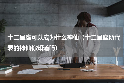 十二星座可以成为什么神仙（十二星座所代表的神仙你知道吗）