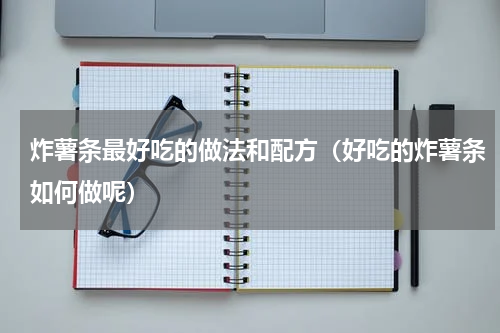 炸薯条最好吃的做法和配方（好吃的炸薯条如何做呢）