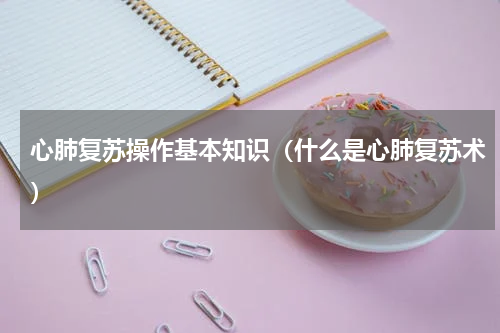 心肺复苏操作基本知识（什么是心肺复苏术）