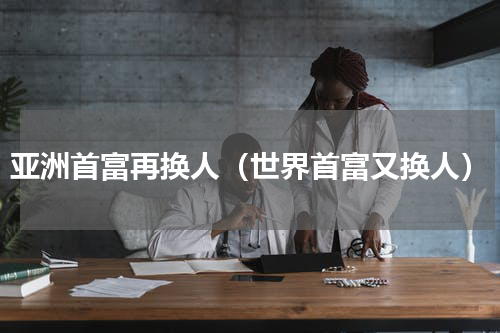 亚洲首富再换人（世界首富又换人）