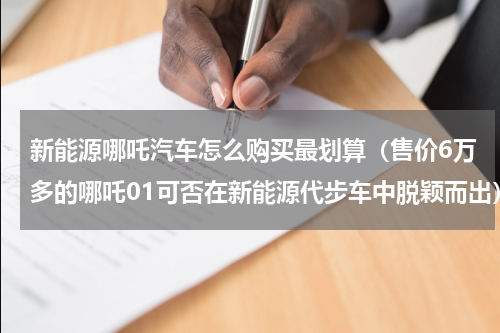 新能源哪吒汽车怎么购买最划算（售价6万多的哪吒01可否在新能源代步车中脱颖而出）