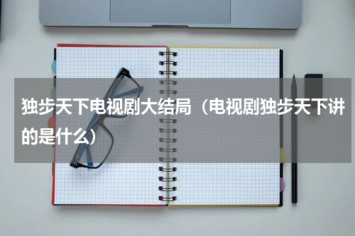 独步天下电视剧大结局（电视剧独步天下讲的是什么）