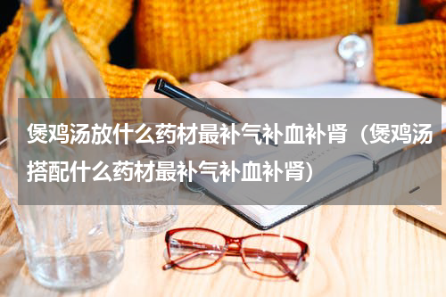 煲鸡汤放什么药材最补气补血补肾（煲鸡汤搭配什么药材最补气补血补肾）