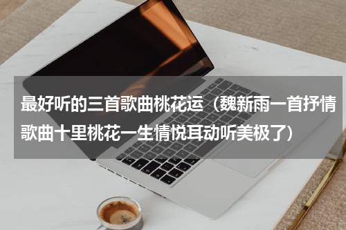 最好听的三首歌曲桃花运（魏新雨一首抒情歌曲十里桃花一生情悦耳动听美极了）