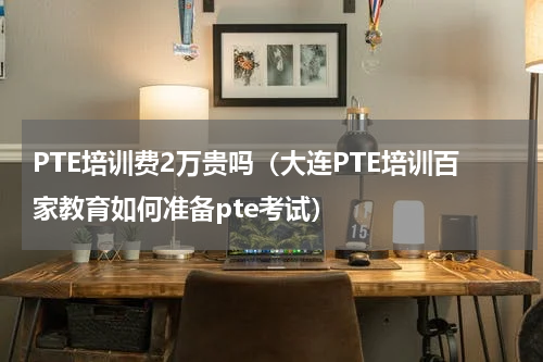 PTE培训费2万贵吗（大连PTE培训百家教育如何准备pte考试）