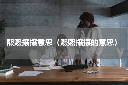 熙熙攘攘意思（熙熙攘攘的意思）