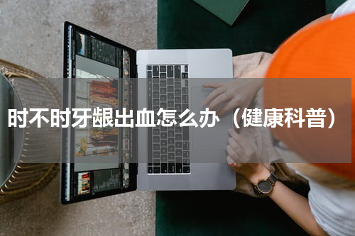 时不时牙龈出血怎么办（健康科普）