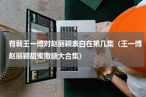 有翡王一博对赵丽颖表白在第几集（王一博赵丽颖甜蜜撒糖大合集）