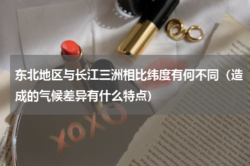 东北地区与长江三洲相比纬度有何不同（造成的气候差异有什么特点）