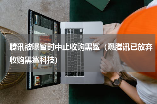 腾讯被曝暂时中止收购黑鲨（曝腾讯已放弃收购黑鲨科技）
