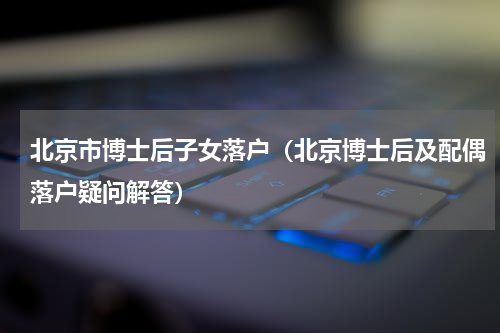 北京市博士后子女落户（北京博士后及配偶落户疑问解答）