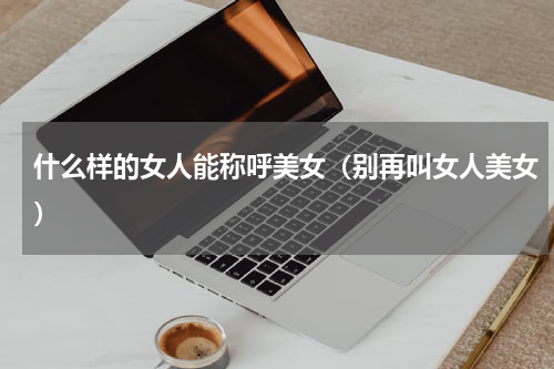 什么样的女人能称呼美女（别再叫女人美女）