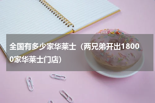 全国有多少家华莱士（两兄弟开出18000家华莱士门店）