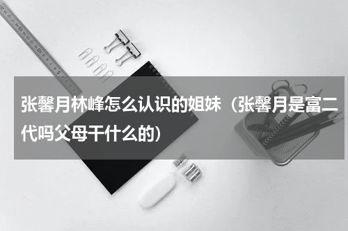 张馨月林峰怎么认识的姐妹（张馨月是富二代吗父母干什么的）
