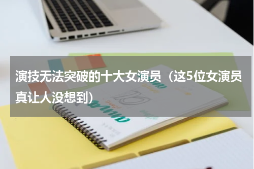 演技无法突破的十大女演员（这5位女演员真让人没想到）