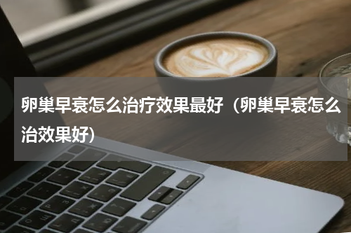 卵巢早衰怎么治疗效果最好（卵巢早衰怎么治效果好）