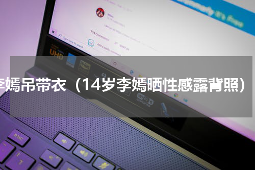 李嫣吊带衣（14岁李嫣晒性感露背照）