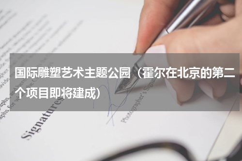 国际雕塑艺术主题公园（霍尔在北京的第二个项目即将建成）