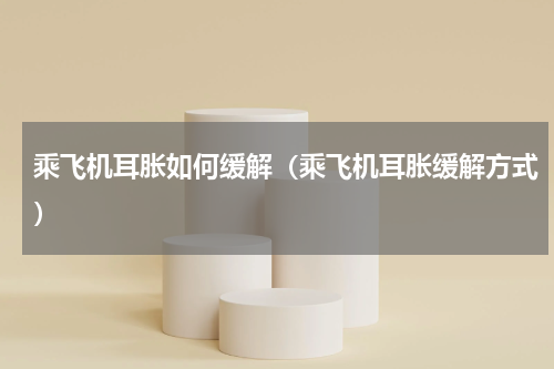 乘飞机耳胀如何缓解（乘飞机耳胀缓解方式）