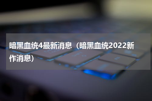 暗黑血统4最新消息（暗黑血统2022新作消息）
