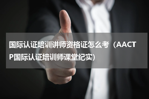 国际认证培训讲师资格证怎么考（AACTP国际认证培训师课堂纪实）